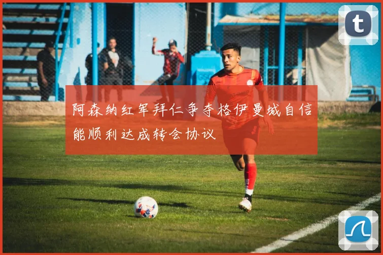 阿森纳红军拜仁争夺格伊曼城自信能顺利达成转会协议
