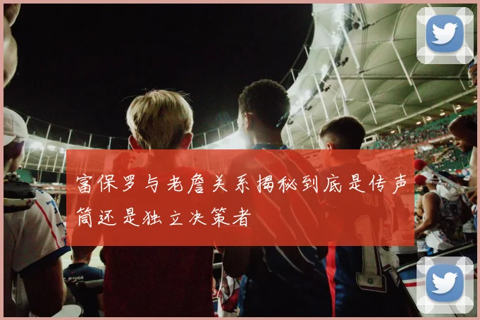 富保罗与老詹关系揭秘到底是传声筒还是独立决策者