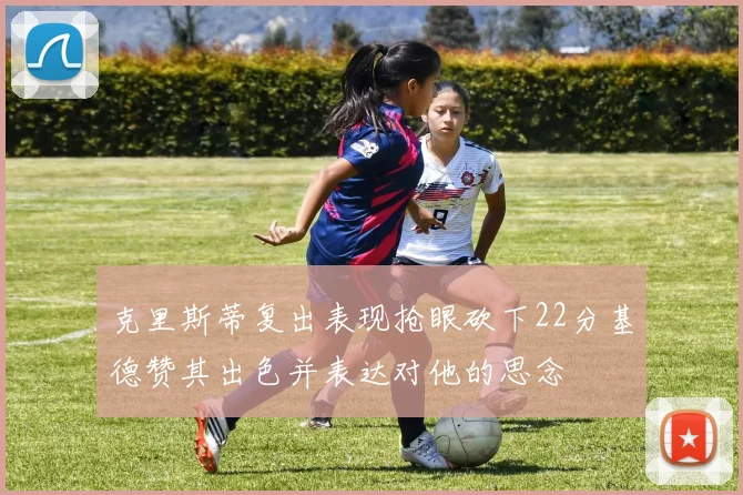 克里斯蒂复出表现抢眼砍下22分基德赞其出色并表达对他的思念