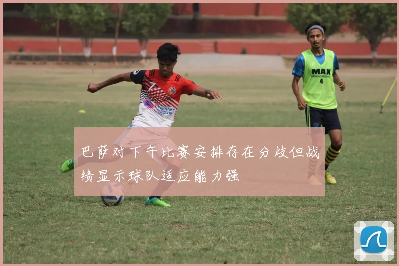 巴萨对下午比赛安排存在分歧但战绩显示球队适应能力强