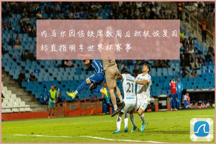 内马尔因伤缺席数周后积极恢复目标直指明年世界杯赛事