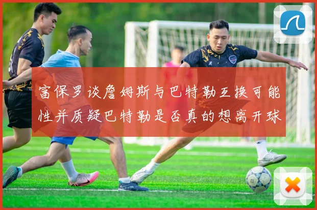 富保罗谈詹姆斯与巴特勒互换可能性并质疑巴特勒是否真的想离开球队