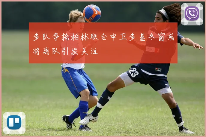 多队争抢柏林联合中卫多基冬窗或将离队引发关注