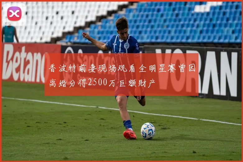 香波特前妻现场观看全明星赛曾因离婚分得2500万巨额财产