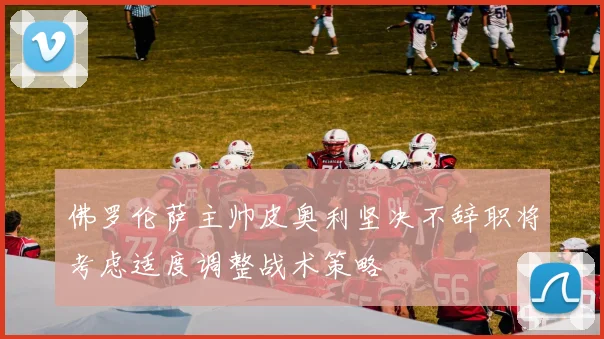 佛罗伦萨主帅皮奥利坚决不辞职将考虑适度调整战术策略