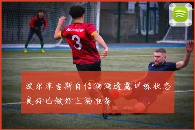 波尔津吉斯自信满满透露训练状态良好已做好上场准备