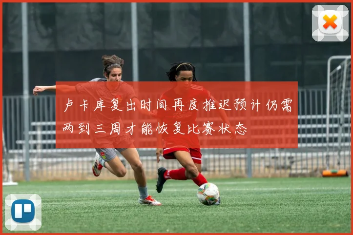 卢卡库复出时间再度推迟预计仍需两到三周才能恢复比赛状态