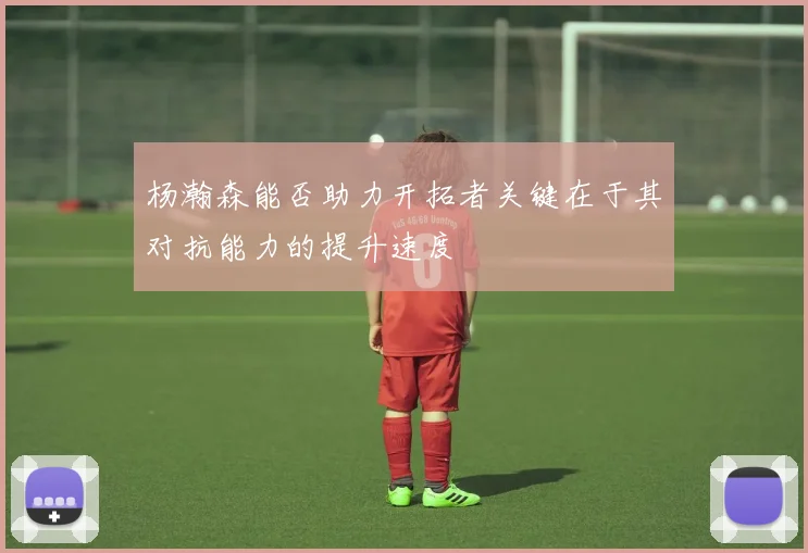 杨瀚森能否助力开拓者关键在于其对抗能力的提升速度