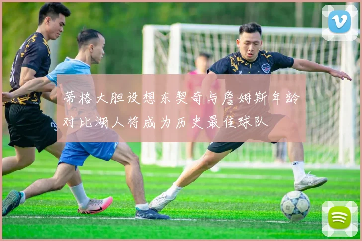 蒂格大胆设想东契奇与詹姆斯年龄对比湖人将成为历史最佳球队