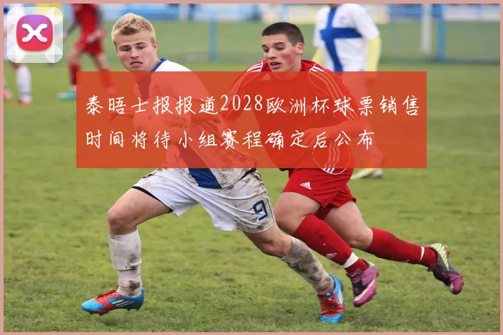 泰晤士报报道2028欧洲杯球票销售时间将待小组赛程确定后公布