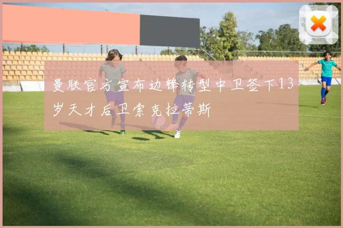 曼联官方宣布边锋转型中卫签下13岁天才后卫索克拉蒂斯
