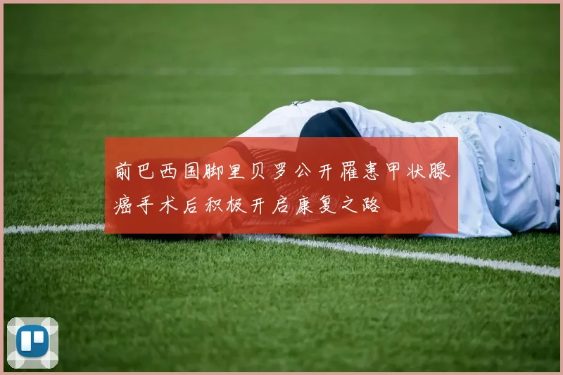 前巴西国脚里贝罗公开罹患甲状腺癌手术后积极开启康复之路