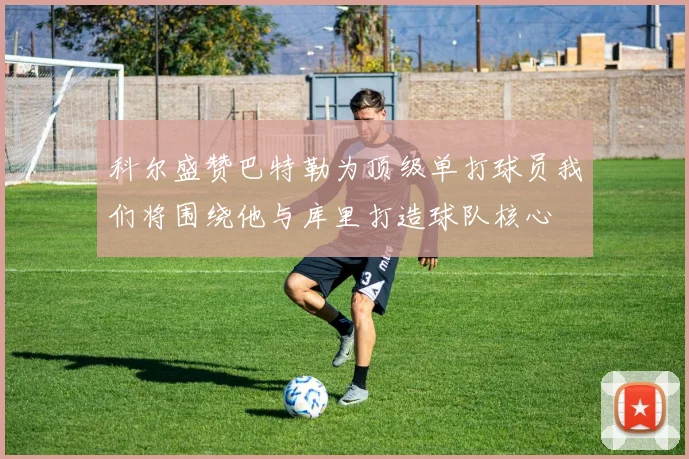 科尔盛赞巴特勒为顶级单打球员我们将围绕他与库里打造球队核心