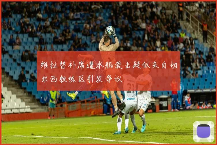 维拉替补席遭水瓶袭击疑似来自切尔西教练区引发争议