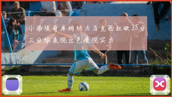 小弟埃奇库姆助力马克西狂砍35分三分球表现出色展现实力
