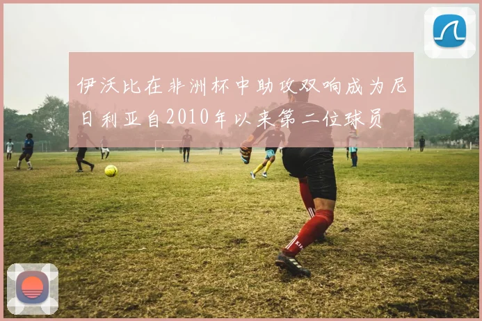 伊沃比在非洲杯中助攻双响成为尼日利亚自2010年以来第二位球员