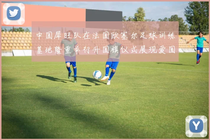 中国犀旺队在法国欧塞尔足球训练基地隆重举行升国旗仪式展现爱国情怀