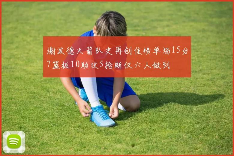 谢泼德火箭队史再创佳绩单场15分7篮板10助攻5抢断仅六人做到