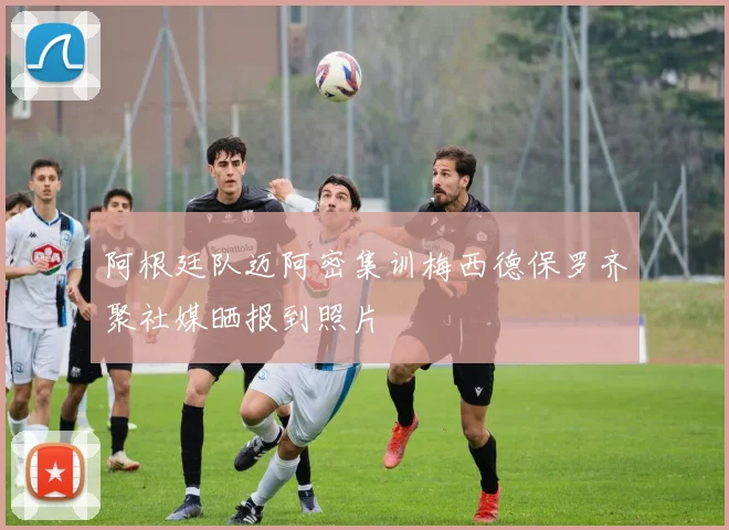 阿根廷队迈阿密集训梅西德保罗齐聚社媒晒报到照片