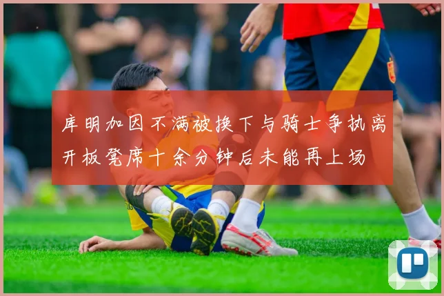 库明加因不满被换下与骑士争执离开板凳席十余分钟后未能再上场