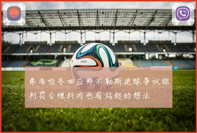 弗洛伦齐回应那不勒斯进球争议称判罚合理科内也有站起的想法