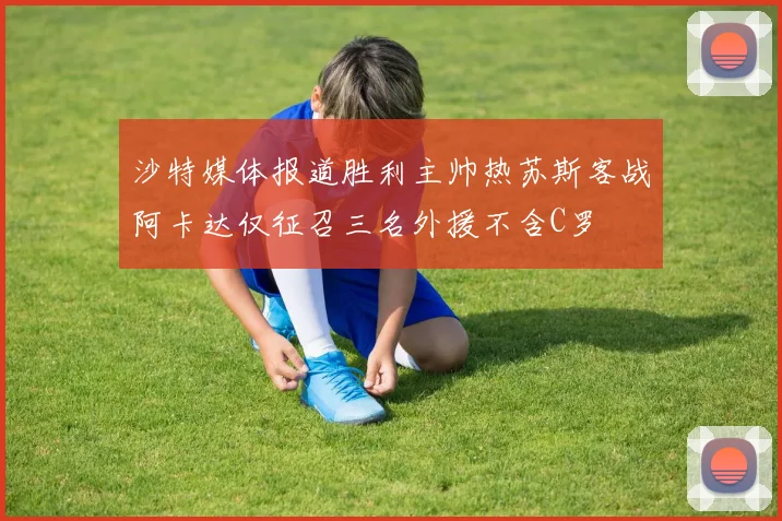 沙特媒体报道胜利主帅热苏斯客战阿卡达仅征召三名外援不含C罗