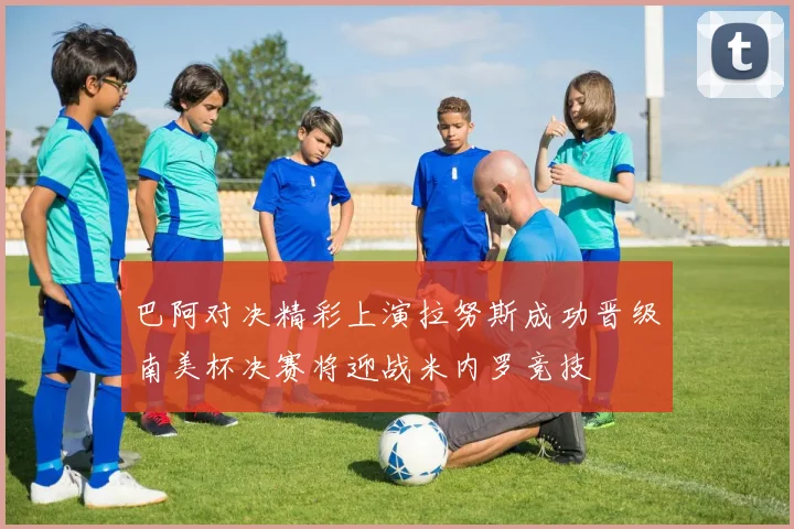 巴阿对决精彩上演拉努斯成功晋级南美杯决赛将迎战米内罗竞技