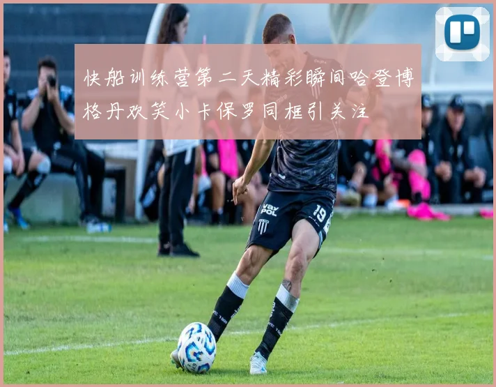 快船训练营第二天精彩瞬间哈登博格丹欢笑小卡保罗同框引关注