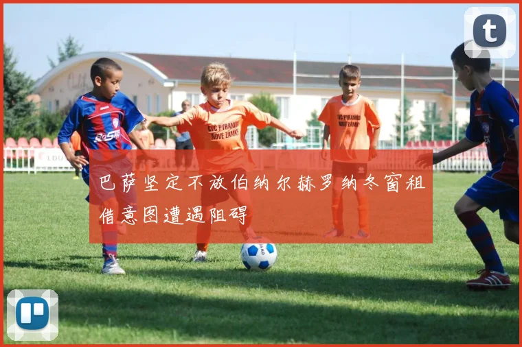 巴萨坚定不放伯纳尔赫罗纳冬窗租借意图遭遇阻碍