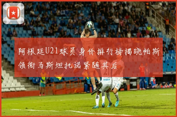 阿根廷U21球员身价排行榜揭晓帕斯领衔马斯坦托诺紧随其后