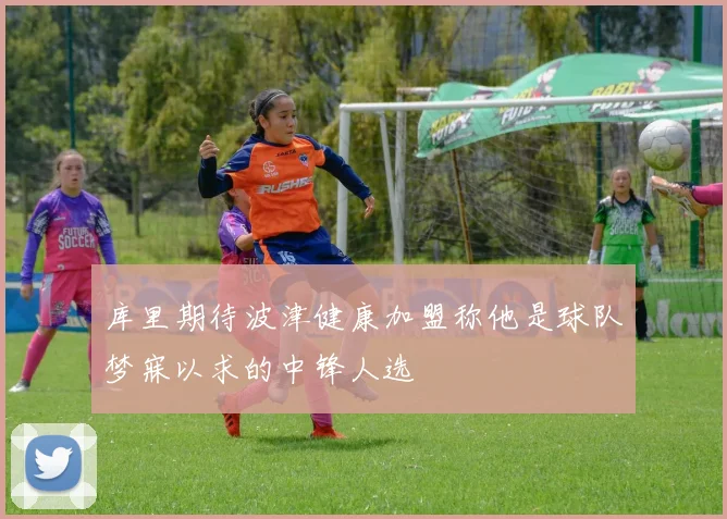 库里期待波津健康加盟称他是球队梦寐以求的中锋人选