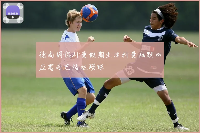 德尚调侃科曼假期生活科曼幽默回应需赴巴格达踢球