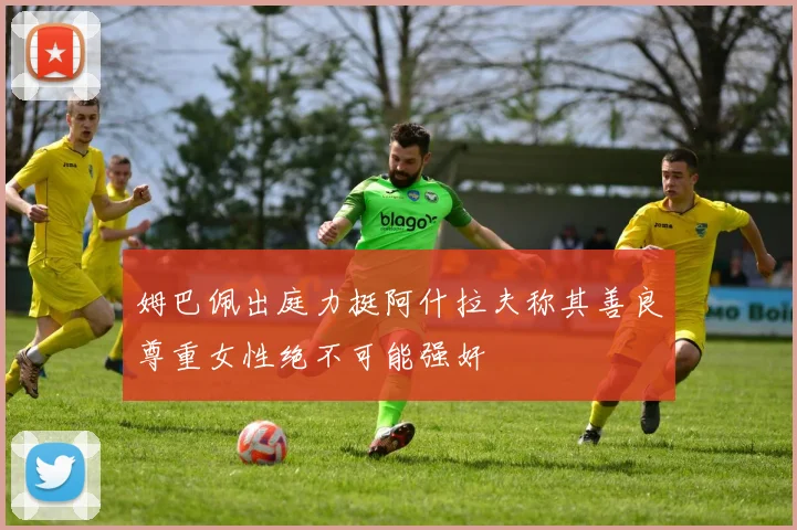 姆巴佩出庭力挺阿什拉夫称其善良尊重女性绝不可能强奸