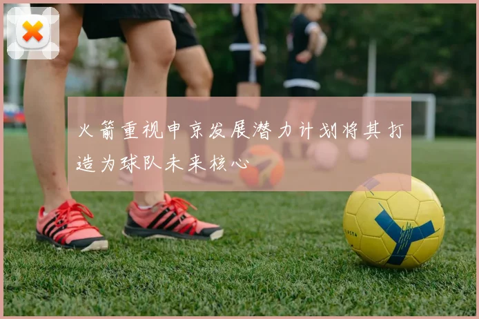 火箭重视申京发展潜力计划将其打造为球队未来核心
