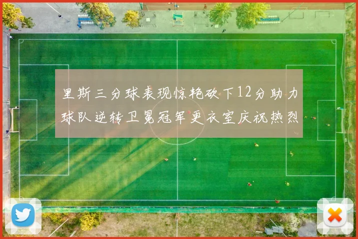 里斯三分球表现惊艳砍下12分助力球队逆转卫冕冠军更衣室庆祝热烈