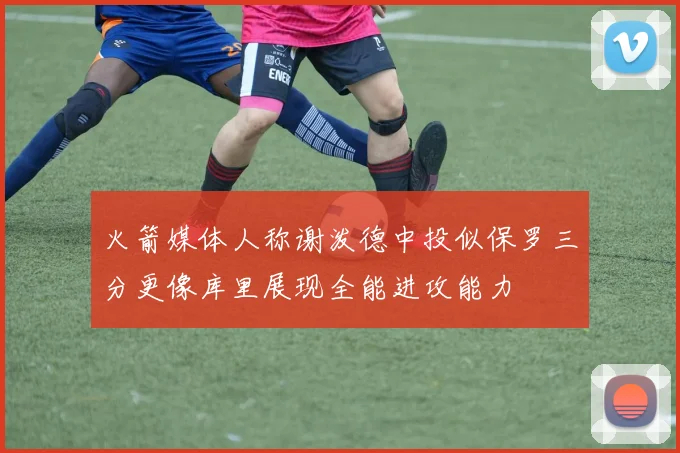 火箭媒体人称谢泼德中投似保罗三分更像库里展现全能进攻能力