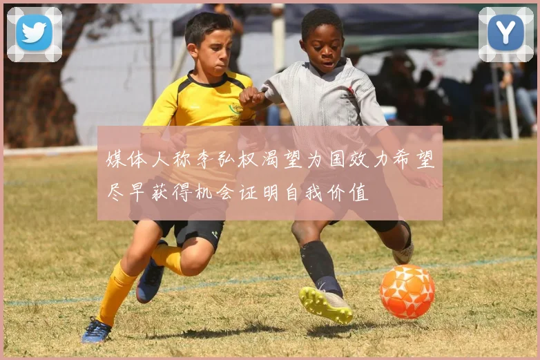 媒体人称李弘权渴望为国效力希望尽早获得机会证明自我价值