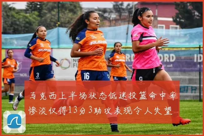 马克西上半场状态低迷投篮命中率惨淡仅得13分3助攻表现令人失望