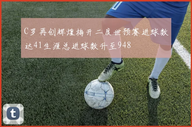 C罗再创辉煌梅开二度世预赛进球数达41生涯总进球数升至948