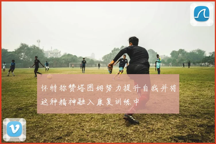 怀特称赞塔图姆努力提升自我并将这种精神融入康复训练中