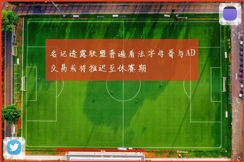 名记透露联盟普遍看法字母哥与AD交易或将推迟至休赛期