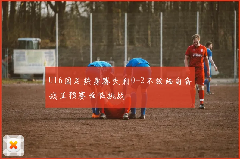 U16国足热身赛失利0-2不敌缅甸备战亚预赛面临挑战