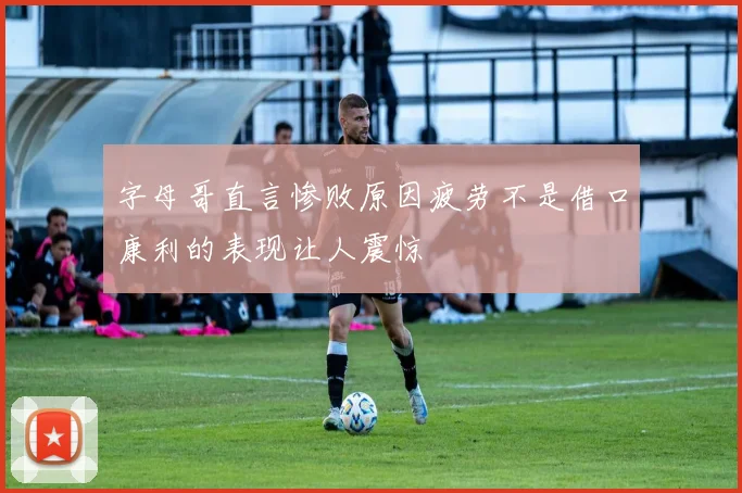 字母哥直言惨败原因疲劳不是借口康利的表现让人震惊