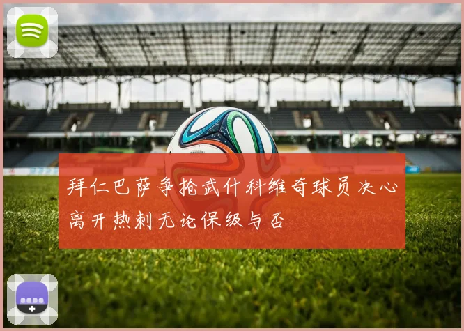 拜仁巴萨争抢武什科维奇球员决心离开热刺无论保级与否