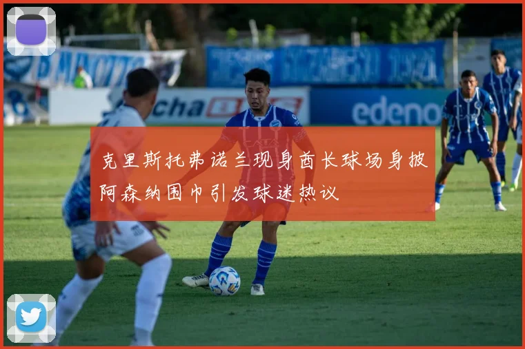 克里斯托弗诺兰现身酋长球场身披阿森纳围巾引发球迷热议